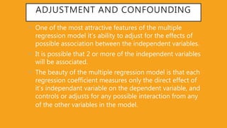 ADJUSTMENT AND CONFOUNDING
• One of the most attractive features of the multiple
regression model it’s ability to adjust for the effects of
possible association between the independent variables.
• It is possible that 2 or more of the independent variables
will be associated.
• The beauty of the multiple regression model is that each
regression coefficient measures only the direct effect of
it’s independant variable on the dependent variable, and
controls or adjusts for any possible interaction from any
of the other variables in the model.
 