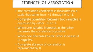 STRENGTH OF ASSOCIATION
• The correlation coefficient is measured on a
scale that varies from +1 through 0 to -1.
• Complete correlation between two variables is
expressed by either +1 or -1.
• When one variable increases as the other
increases the correlation is positive.
• When one decreases as the other increases it
is negative.
• Complete absence of correlation is
represented by 0.
 