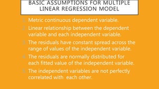 BASIC ASSUMPTIONS FOR MULTIPLE
LINEAR REGRESSION MODEL
1. Metric continuous dependent variable.
2. Linear relationship between the dependent
variable and each independent variable.
3. The residuals have constant spread across the
range of values of the independent variable.
4. The residuals are normally distributed for
each fitted value of the independent variable.
5. The independent variables are not perfectly
correlated with each other.
 