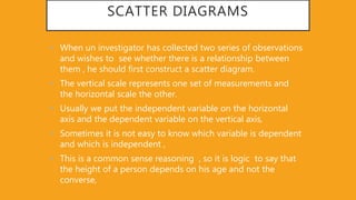SCATTER DIAGRAMS
• When un investigator has collected two series of observations
and wishes to see whether there is a relationship between
them , he should first construct a scatter diagram.
• The vertical scale represents one set of measurements and
the horizontal scale the other.
• Usually we put the independent variable on the horizontal
axis and the dependent variable on the vertical axis,
• Sometimes it is not easy to know which variable is dependent
and which is independent ,
• This is a common sense reasoning , so it is logic to say that
the height of a person depends on his age and not the
converse,
 