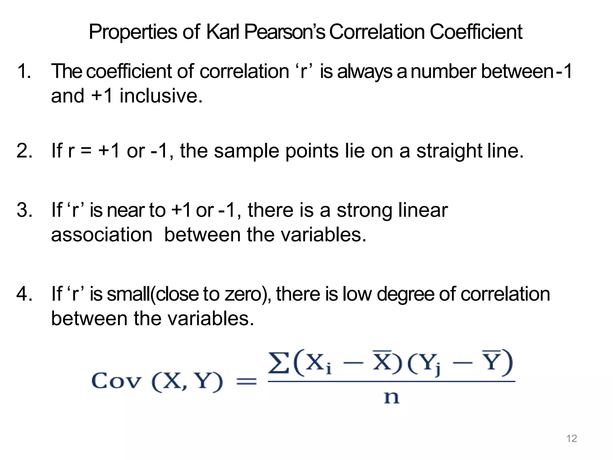 12
Properties of Karl Pearson’sCorrelation Coefficient
1. Thecoefficient of correlation ‘r’ is always anumber between-1
and +1 inclusive.
2. If r = +1 or -1, the sample points lie on a straight line.
3. If ‘r’ is near to +1 or -1, there is a strong linear
association between the variables.
4. If ‘r’ is small(close to zero), there is low degree of correlation
between the variables.
 