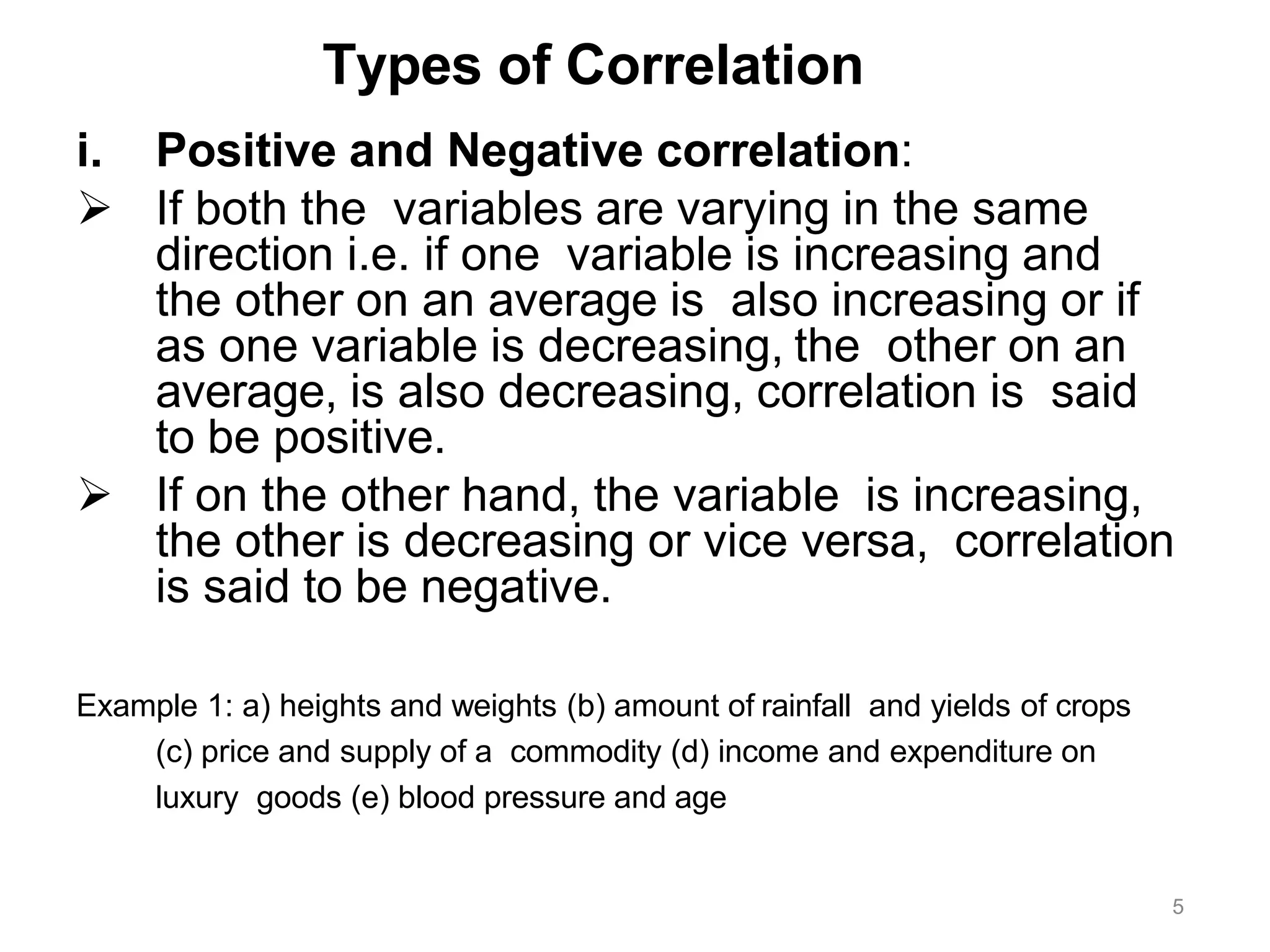 5
Types of Correlation
i. Positive and Negative correlation:
 If both the variables are varying in the same
direction i.e. if one variable is increasing and
the other on an average is also increasing or if
as one variable is decreasing, the other on an
average, is also decreasing, correlation is said
to be positive.
 If on the other hand, the variable is increasing,
the other is decreasing or vice versa, correlation
is said to be negative.
Example 1: a) heights and weights (b) amount of rainfall and yields of crops
(c) price and supply of a commodity (d) income and expenditure on
luxury goods (e) blood pressure and age
 