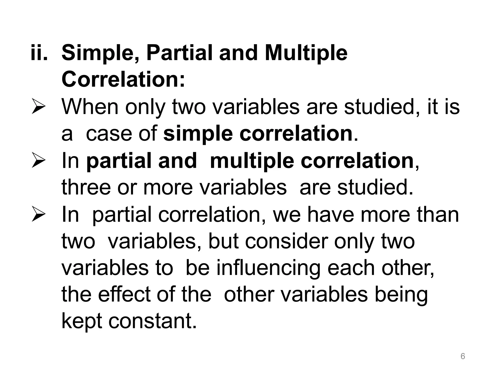 6
ii. Simple, Partial and Multiple
Correlation:
 When only two variables are studied, it is
a case of simple correlation.
 In partial and multiple correlation,
three or more variables are studied.
 In partial correlation, we have more than
two variables, but consider only two
variables to be influencing each other,
the effect of the other variables being
kept constant.
 