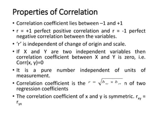 Properties of Correlation
• Correlation coefficient lies between –1 and +1
• r = +1 perfect positive correlation and r = -1 perfect
negative correlation between the variables.
• ‘r’ is independent of change of origin and scale.
• If X and Y are two independent variables then
correlation coefficient between X and Y is zero, i.e.
Corr(x, y)=0
• It is a pure number independent of units of
measurement.
• Correlation coefficient is the geometric mean of two
regression coefficients
• The correlation coefficient of x and y is symmetric. rxy =
ryx
 
