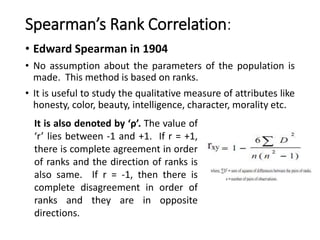Spearman’s Rank Correlation:
• Edward Spearman in 1904
• No assumption about the parameters of the population is
made. This method is based on ranks.
• It is useful to study the qualitative measure of attributes like
honesty, color, beauty, intelligence, character, morality etc.
It is also denoted by ‘ρ’. The value of
‘r’ lies between -1 and +1. If r = +1,
there is complete agreement in order
of ranks and the direction of ranks is
also same. If r = -1, then there is
complete disagreement in order of
ranks and they are in opposite
directions.
 