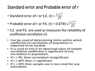 Standard error and Probable error of r
• Standard error of r or S.E. (r) =
1−𝑟2
𝑛
• Probable error of r or P.E. (r) = 0.6745 x
1−𝑟2
𝑛
• S.E. and P.E. are used as measures the reliability of
coefficient correlation (r)
 