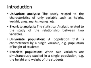 Introduction
• Univariate analysis: The study related to the
characteristics of only variable such as height,
weight, ages, marks, wages, etc.
• Bivariate analysis: The statistical Analysis related to
the study of the relationship between two
variables.
• Univariate population: A population that is
characterized by a single variable, e.g. population
of height of students
• Bivariate population: When two variables are
simultaneously studied in a single population, e.g.
the height and weight of the students
 