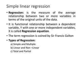Simple linear regression
• Regression: is the measure of the average
relationship between two or more variables in
terms of the original units of the data.
• It is functional relationship between a dependent
variable, Y with one or more independent variables,
X is called Regression equation.
• The term regression is coined by Sir Francis Galton
• Types of Regression:
a) Simple and Multiple
b) Linear and Non –Linear
c) Total and Partial
 