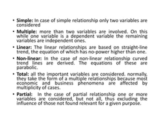 • Simple: In case of simple relationship only two variables are
considered
• Multiple: more than two variables are involved. On this
while one variable is a dependent variable the remaining
variables are independent ones.
• Linear: The linear relationships are based on straight-line
trend, the equation of which has no-power higher than one.
• Non-linear: In the case of non-linear relationship curved
trend lines are derived. The equations of these are
parabolic.
• Total: all the important variables are considered. normally,
they take the form of a multiple relationships because most
economic and business phenomena are affected by
multiplicity of cases.
• Partial: In the case of partial relationship one or more
variables are considered, but not all, thus excluding the
influence of those not found relevant for a given purpose.
 