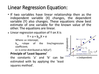 Linear Regression Equation:
• If two variables have linear relationship then as the
independent variable (X) changes, the dependent
variable (Y) also changes. These equations show best
estimate of one variable for the known value of the
other. The equations are linear.
• Linear regression equation of Y on X is
Y = a + byxX + e
Where: a= intercept;
byx =slope of the line/regression
coefficient;
e= is error distributed as N(0,σ2)
Principle of ‘Least Squares’
the constants ‘a’ and ‘b’ can be
estimated with by applying the `least
squares method’.
 