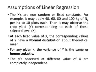 Assumptions of Linear Regression
• The X’s are non random or fixed constants. For
example, it may apply 40, 60, 80 and 100 kg of N2
per ha to 10 plots each. Then it may observe the
crop yield (Y) corresponding to each of these
selected level (X).
• At each fixed value of X, the corresponding values
of Y have a Normal distribution about theoretical
mean.
• For any given x, the variance of Y is the same or
homoscedastic.
• The y’s observed at different value of X are
completely independent.
 