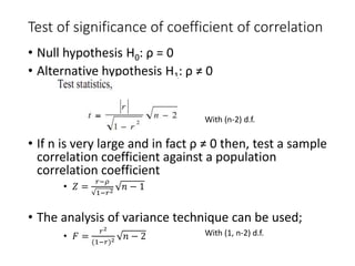 Test of significance of coefficient of correlation
• Null hypothesis H0: ρ = 0
• Alternative hypothesis H1: ρ ≠ 0
• If n is very large and in fact ρ ≠ 0 then, test a sample
correlation coefficient against a population
correlation coefficient
• 𝑍 =
𝑟−𝜌
1−𝑟2
𝑛 − 1
• The analysis of variance technique can be used;
• 𝐹 =
𝑟2
(1−𝑟)2 𝑛 − 2
With (n-2) d.f.
With (1, n-2) d.f.
 