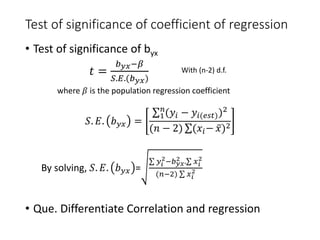 Test of significance of coefficient of regression
• Test of significance of byx
𝑡 =
𝑏𝑦𝑥−𝛽
𝑆.𝐸.(𝑏𝑦𝑥)
where 𝛽 is the population regression coefficient
𝑆. 𝐸. 𝑏𝑦𝑥 =
1
𝑛
(𝑦𝑖 − 𝑦𝑖(𝑒𝑠𝑡))2
(𝑛 − 2) (𝑥𝑖− 𝑥)2
By solving, 𝑆. 𝐸. 𝑏𝑦𝑥 =
𝑦𝑖
2−𝑏𝑦𝑥
2 . 𝑥𝑖
2
(𝑛−2) 𝑥𝑖
2
• Que. Differentiate Correlation and regression
With (n-2) d.f.
 