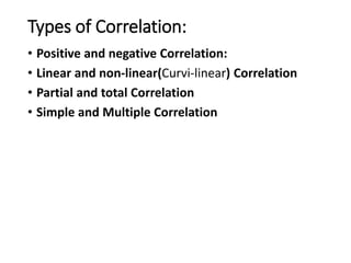 Types of Correlation:
• Positive and negative Correlation:
• Linear and non-linear(Curvi-linear) Correlation
• Partial and total Correlation
• Simple and Multiple Correlation
 