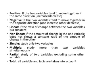 • Positive: If the two variables tend to move together in
the same direction (increase/decrease)
• Negative: If the two variables tend to move together in
the opposite direction (one increase other decrease)
• Linear: If the ratio of change between the two variables
is a constant
• Non linear: If the amount of change in the one variable
does not shows a constant ratio of the amount of
change in the other
• Simple: study only two variables
• Multiple: study more than two variables
simultaneously
• Partial: study of two variables excluding some other
variable
• Total: all variable and facts are taken into account
 