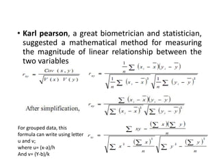 • Karl pearson, a great biometrician and statistician,
suggested a mathematical method for measuring
the magnitude of linear relationship between the
two variables
For grouped data, this
formula can write using letter
u and v;
where u= (x-a)/h
And v= (Y-b)/k
 