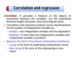 Correlation and regression
Correlation: It provides a measure of the degree of
association between the variables, e.g. the association
between height and yield; maturity and grain yield.
• Correlation and regression analysis can be classified based
on the number of independent variables as:
– Simple – one independent variable and one dependent.
– Multiple- If more than one independent variables and
a dependent variable is involved
• Based on the form of functional relationship classified as:
– Linear if the form of underlying relationship is linear.
– Non-linear if the form of the relationship is non-
linear.
 