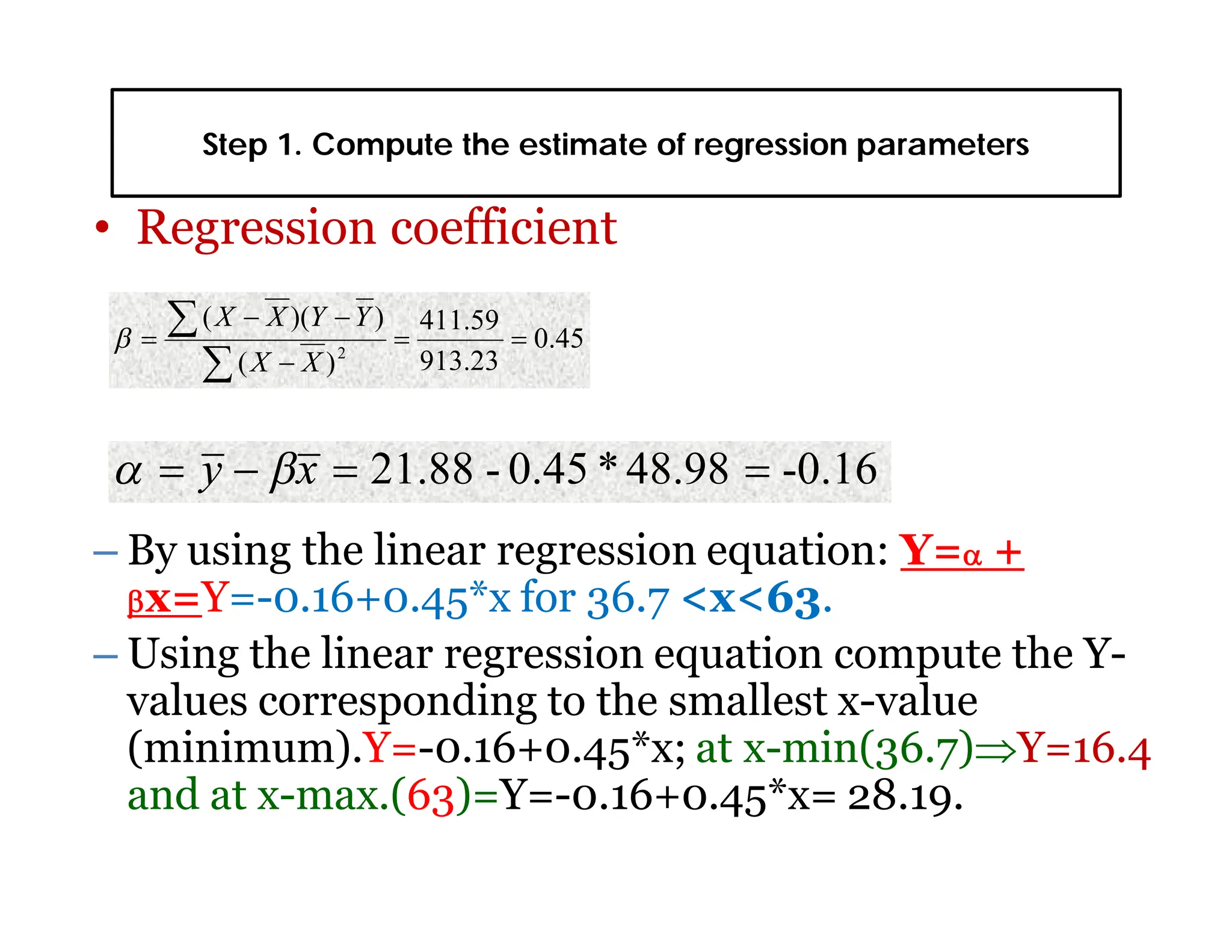 Step 1. Compute the estimate of regression parameters
• Regression coefficient
– By using the linear regression equation: Y= +
x=Y=-0.16+0.45*x for 36.7 <x<63.
– Using the linear regression equation compute the Y-
values corresponding to the smallest x-value
(minimum).Y=-0.16+0.45*x; at x-min(36.7)Y=16.4
and at x-max.(63)=Y=-0.16+0.45*x= 28.19.
0.45
913.23
411.59
)
(
)
)(
(
2








X
X
Y
Y
X
X

-0.16
48.98
*
0.45
-
21.88 


 x
y 

 