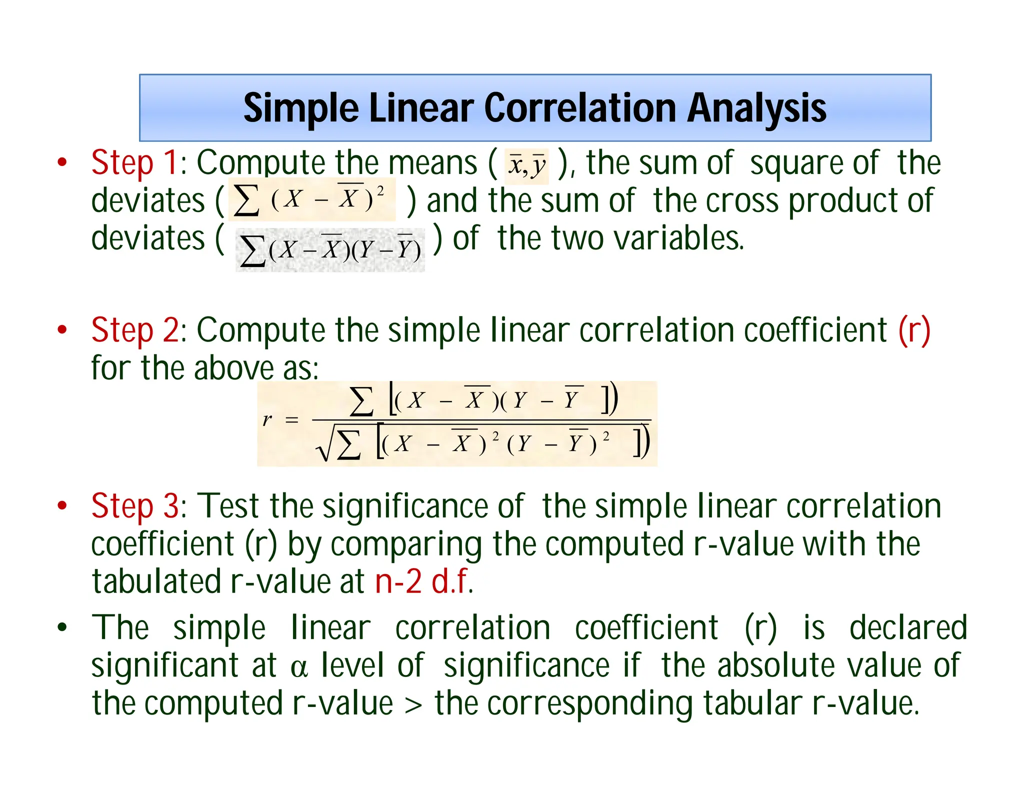 Simple Linear Correlation Analysis
Simple Linear Correlation Analysis
• Step 1: Compute the means ( ), the sum of square of the
deviates ( ) and the sum of the cross product of
deviates ( ) of the two variables.
• Step 2: Compute the simple linear correlation coefficient (r)
for the above as:
• Step 3: Test the significance of the simple linear correlation
coefficient (r) by comparing the computed r-value with the
tabulated r-value at n-2 d.f.
• The simple linear correlation coefficient (r) is declared
significant at α level of significance if the absolute value of
the computed r-value > the corresponding tabular r-value.
y
x,
  2
)
( X
X
 
 )
)(
( Y
Y
X
X

 

 







2
2
)
(
)
(
)(
(
Y
Y
X
X
Y
Y
X
X
r
 