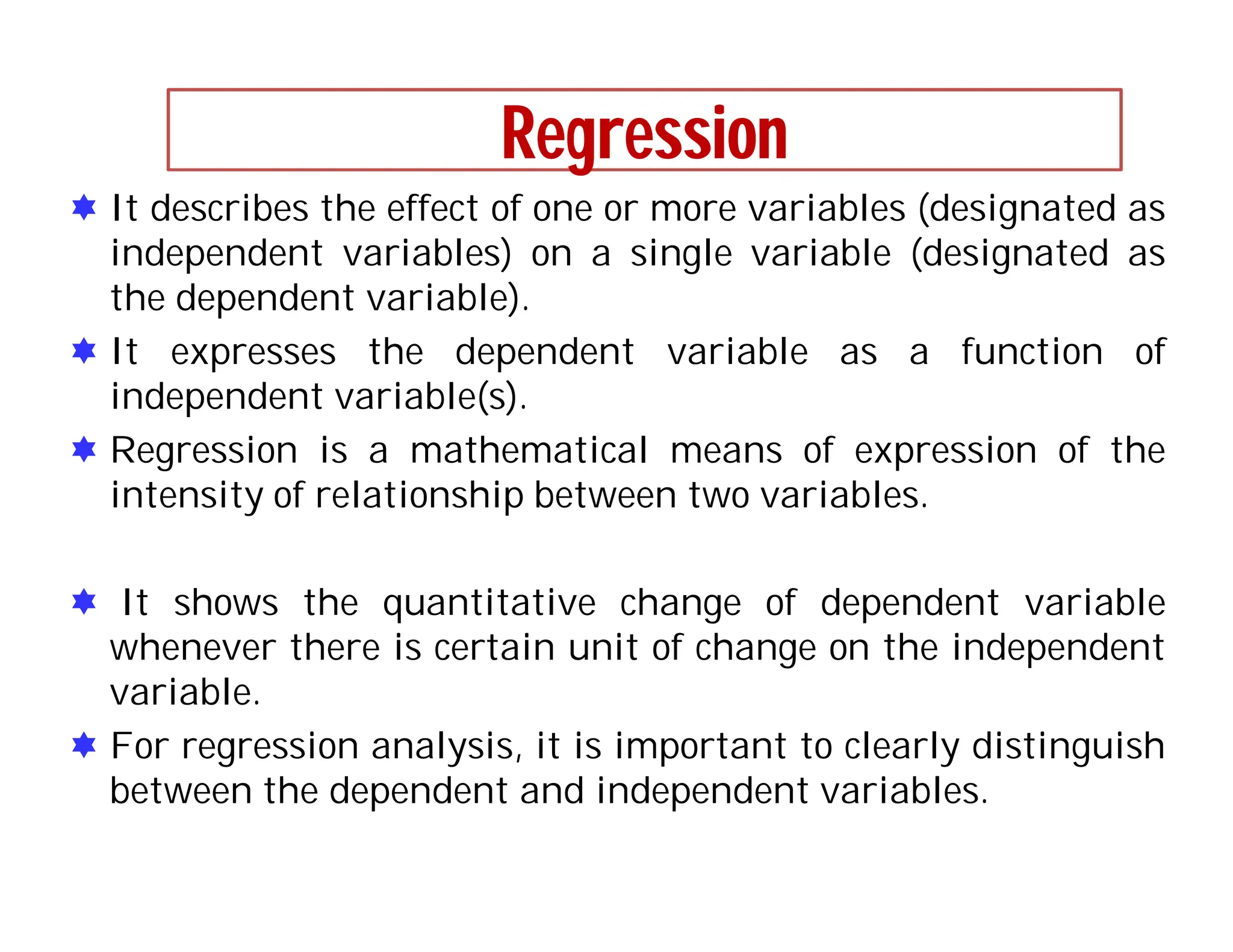Regression
 It describes the effect of one or more variables (designated as
independent variables) on a single variable (designated as
the dependent variable).
 It expresses the dependent variable as a function of
independent variable(s).
 Regression is a mathematical means of expression of the
intensity of relationship between two variables.
 It shows the quantitative change of dependent variable
whenever there is certain unit of change on the independent
variable.
 For regression analysis, it is important to clearly distinguish
between the dependent and independent variables.
 