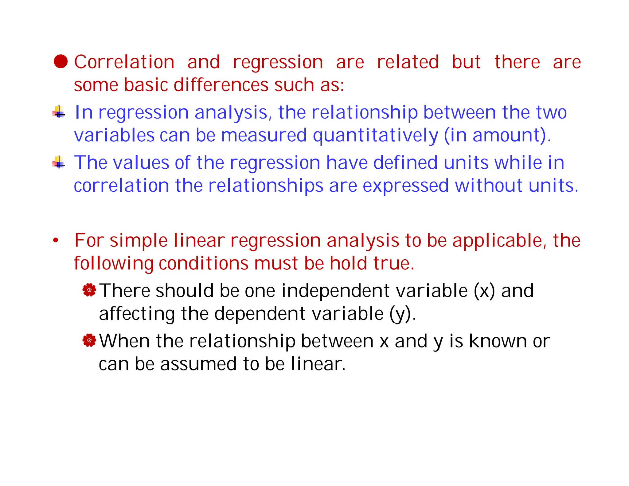  Correlation and regression are related but there are
some basic differences such as:
In regression analysis, the relationship between the two
variables can be measured quantitatively (in amount).
The values of the regression have defined units while in
correlation the relationships are expressed without units.
• For simple linear regression analysis to be applicable, the
following conditions must be hold true.
There should be one independent variable (x) and
affecting the dependent variable (y).
When the relationship between x and y is known or
can be assumed to be linear.
 