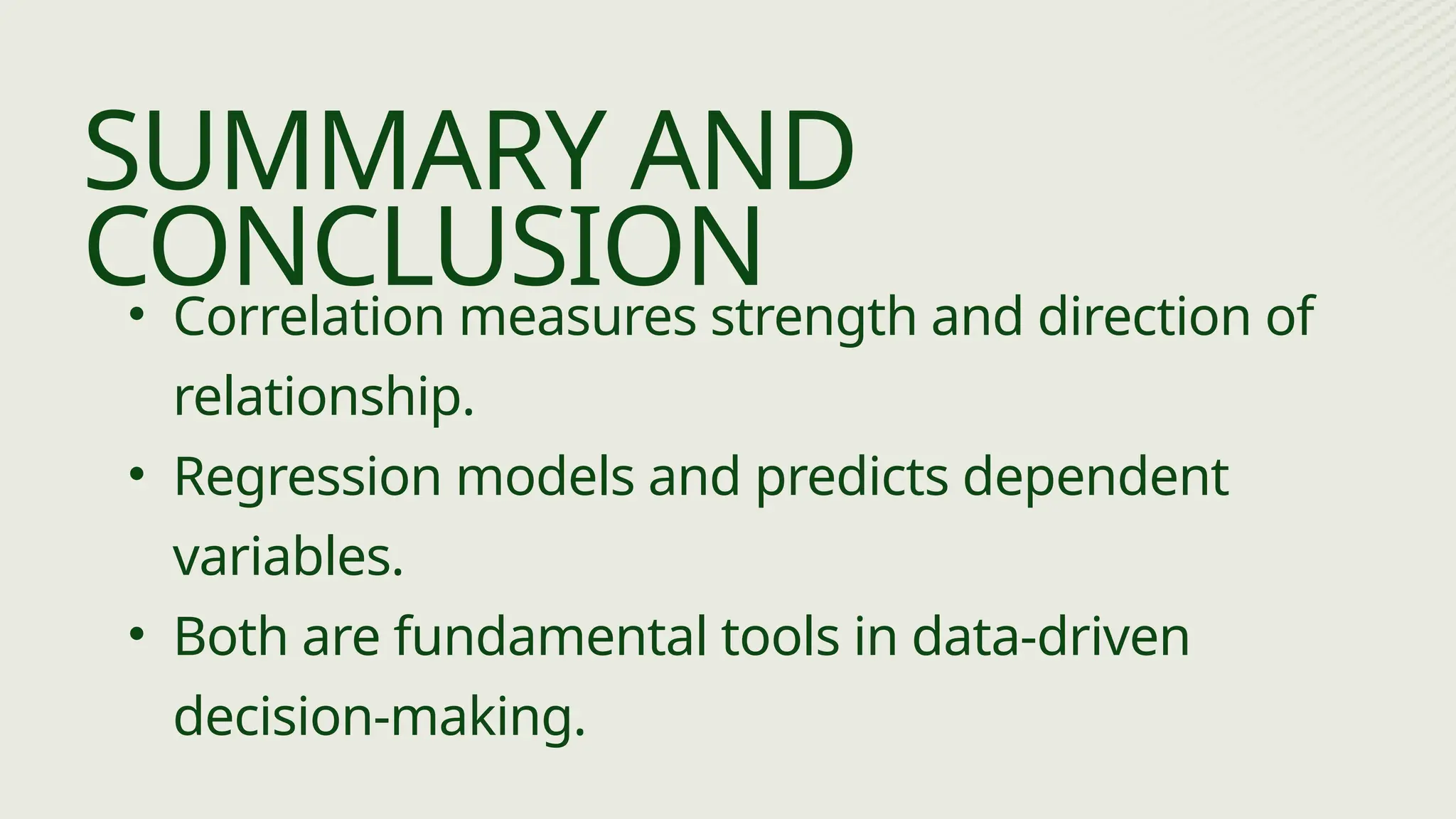 • Correlation measures strength and direction of
relationship.
• Regression models and predicts dependent
variables.
• Both are fundamental tools in data-driven
decision-making.
SUMMARY AND
CONCLUSION
 