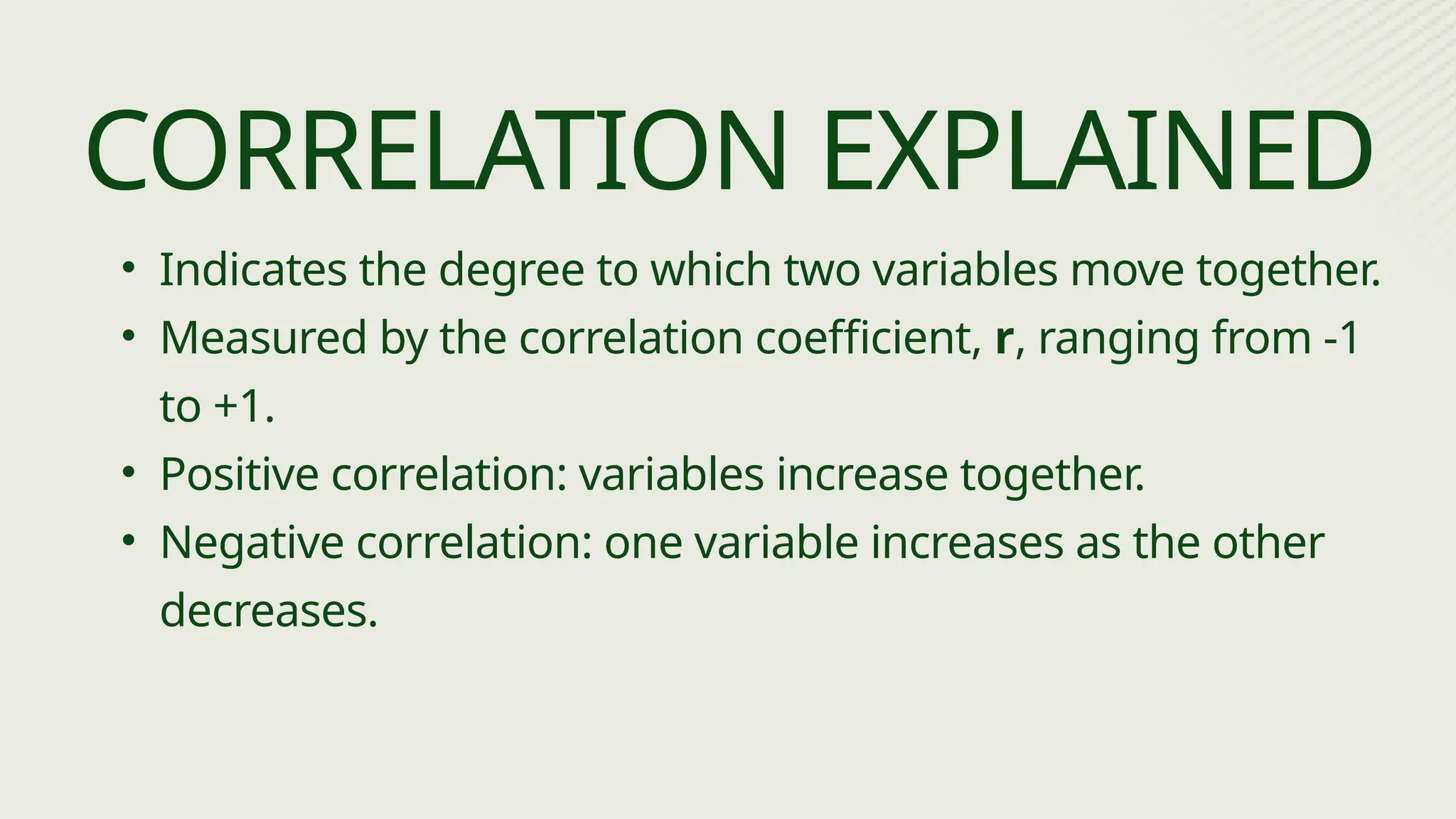• Indicates the degree to which two variables move together.
• Measured by the correlation coefficient, r, ranging from -1
to +1.
• Positive correlation: variables increase together.
• Negative correlation: one variable increases as the other
decreases.
CORRELATION EXPLAINED
 