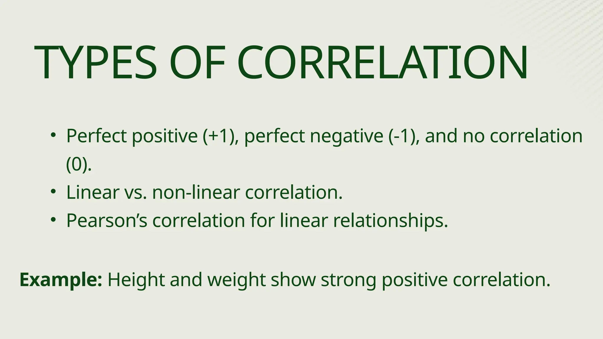 • Perfect positive (+1), perfect negative (-1), and no correlation
(0).
• Linear vs. non-linear correlation.
• Pearson’s correlation for linear relationships.
TYPES OF CORRELATION
Example: Height and weight show strong positive correlation.
 