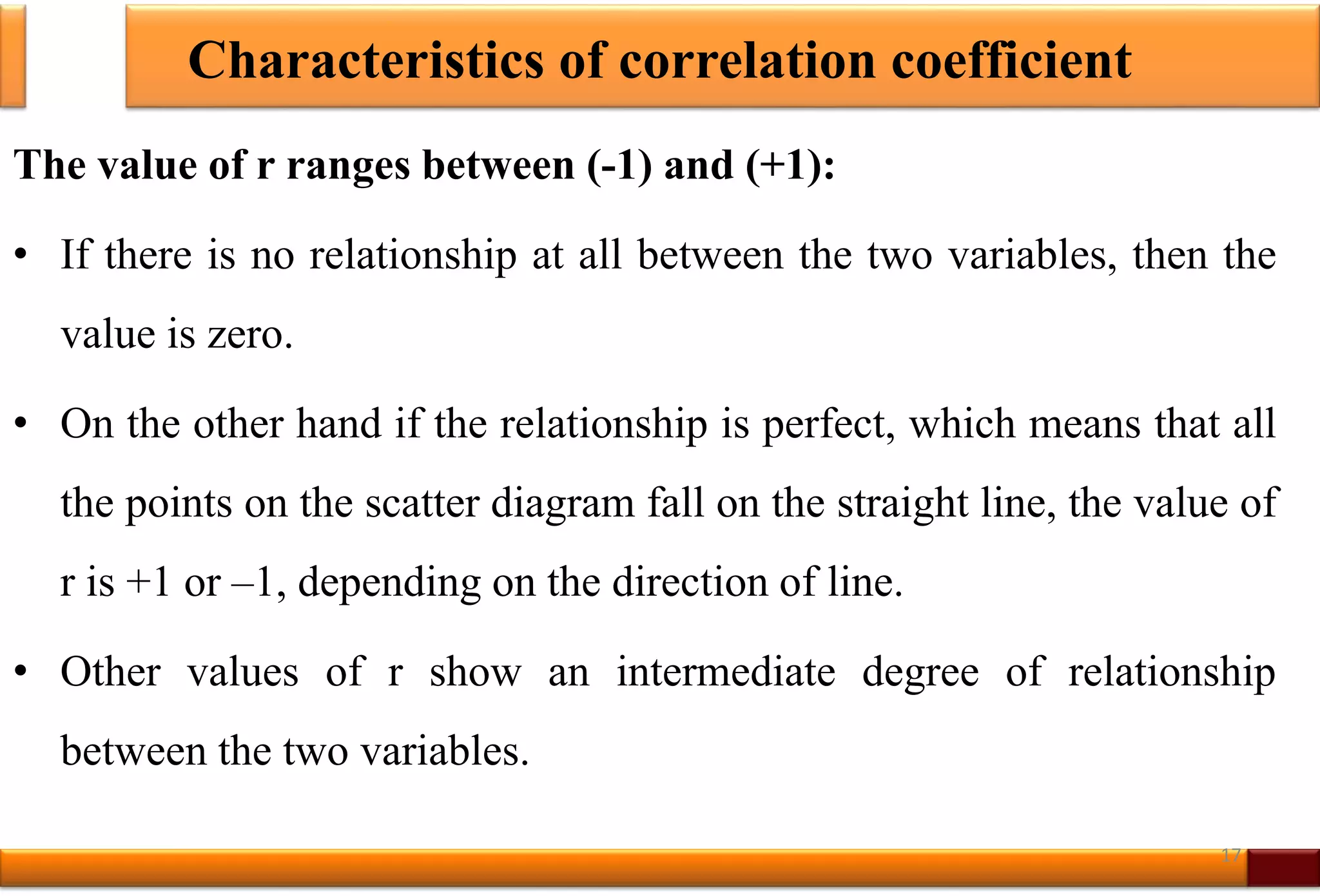 Characteristics of correlation coefficient
The value of r ranges between (-1) and (+1):
• If there is no relationship at all between the two variables, then the
value is zero.
• On the other hand if the relationship is perfect, which means that all
the points on the scatter diagram fall on the straight line, the value of
r is +1 or –1, depending on the direction of line.
• Other values of r show an intermediate degree of relationship
between the two variables.
17
 