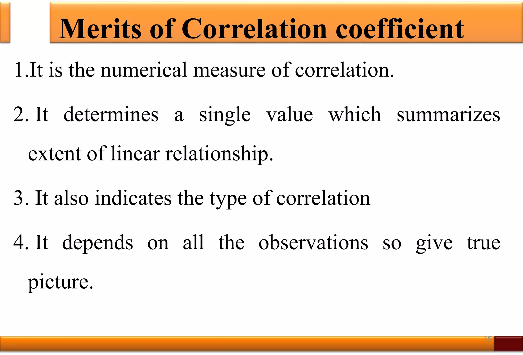 Merits of Correlation coefficient
1.It is the numerical measure of correlation.
2. It determines a single value which summarizes
extent of linear relationship.
3. It also indicates the type of correlation
4. It depends on all the observations so give true
picture.
19
 