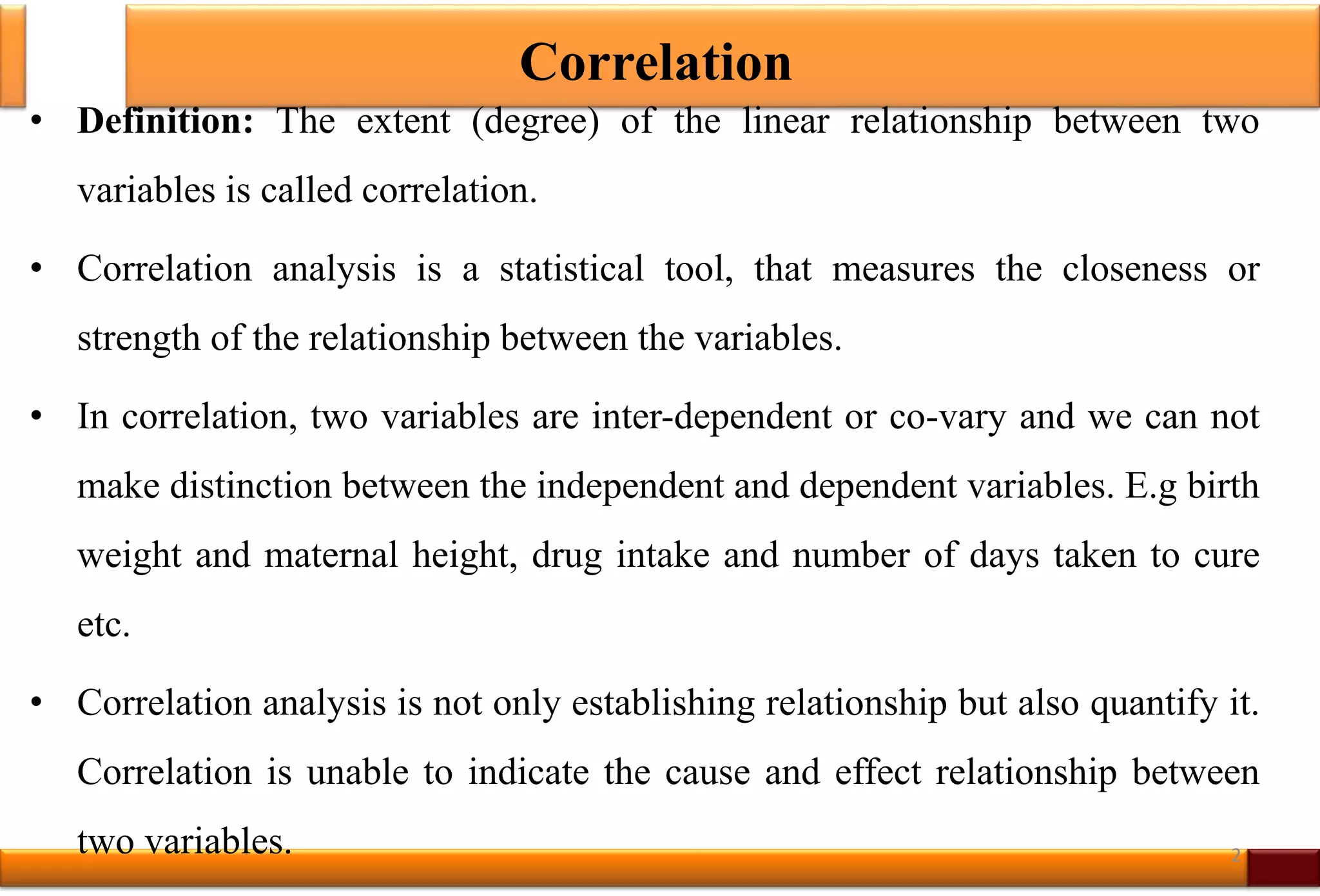 Correlation
• Definition: The extent (degree) of the linear relationship between two
variables is called correlation.
• Correlation analysis is a statistical tool, that measures the closeness or
strength of the relationship between the variables.
• In correlation, two variables are inter-dependent or co-vary and we can not
make distinction between the independent and dependent variables. E.g birth
weight and maternal height, drug intake and number of days taken to cure
etc.
• Correlation analysis is not only establishing relationship but also quantify it.
Correlation is unable to indicate the cause and effect relationship between
two variables. 2
 