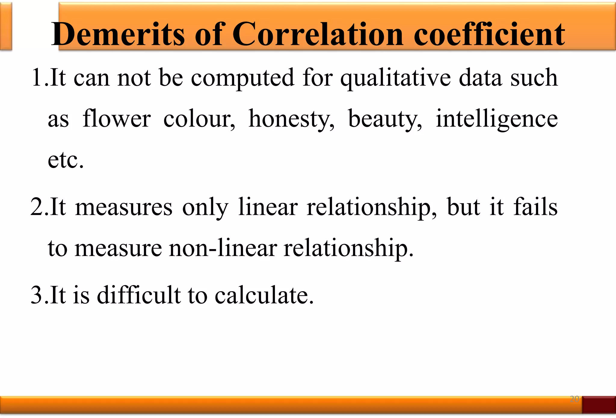 Demerits of Correlation coefficient
1.It can not be computed for qualitative data such
as flower colour, honesty, beauty, intelligence
etc.
2.It measures only linear relationship, but it fails
to measure non-linear relationship.
3.It is difficult to calculate.
20
 