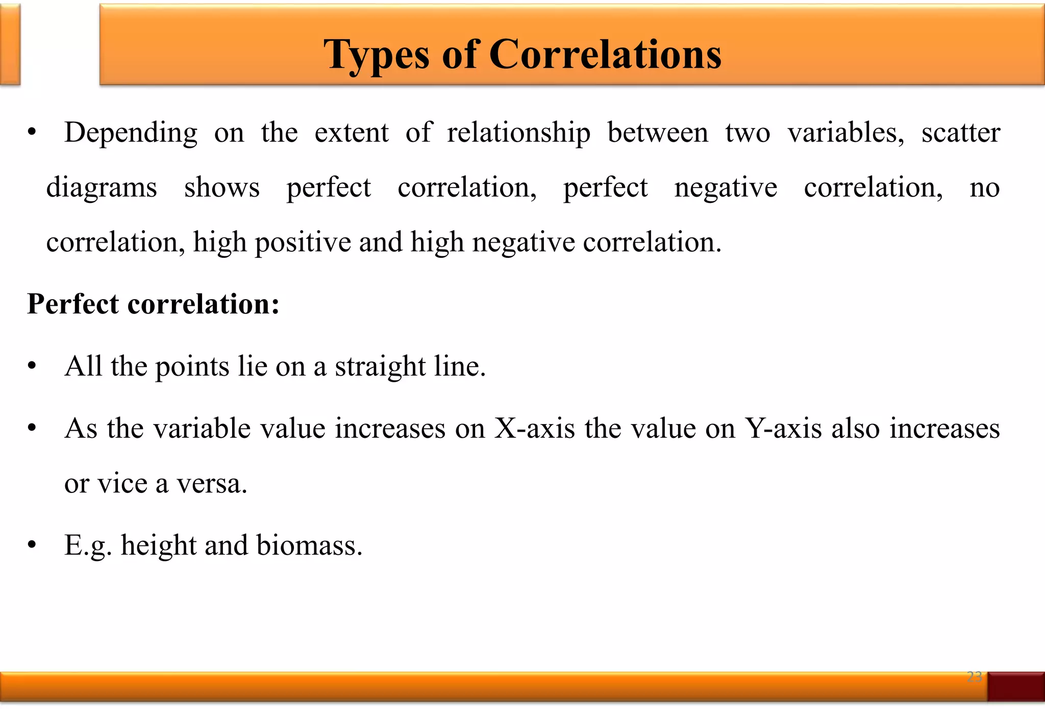 Types of Correlations
• Depending on the extent of relationship between two variables, scatter
diagrams shows perfect correlation, perfect negative correlation, no
correlation, high positive and high negative correlation.
Perfect correlation:
• All the points lie on a straight line.
• As the variable value increases on X-axis the value on Y-axis also increases
or vice a versa.
• E.g. height and biomass.
23
 