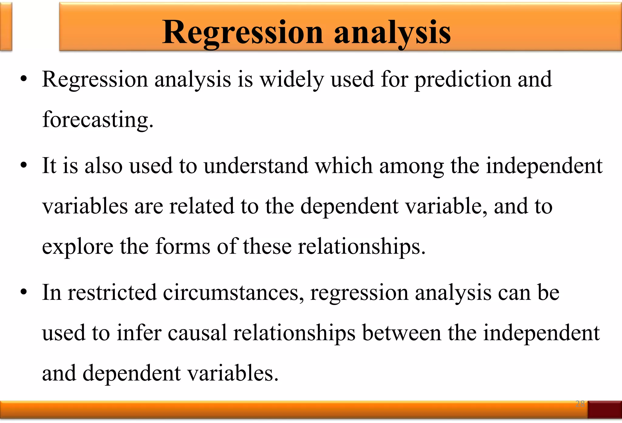 Regression analysis
• Regression analysis is widely used for prediction and
forecasting.
• It is also used to understand which among the independent
variables are related to the dependent variable, and to
explore the forms of these relationships.
• In restricted circumstances, regression analysis can be
used to infer causal relationships between the independent
and dependent variables.
28
 
