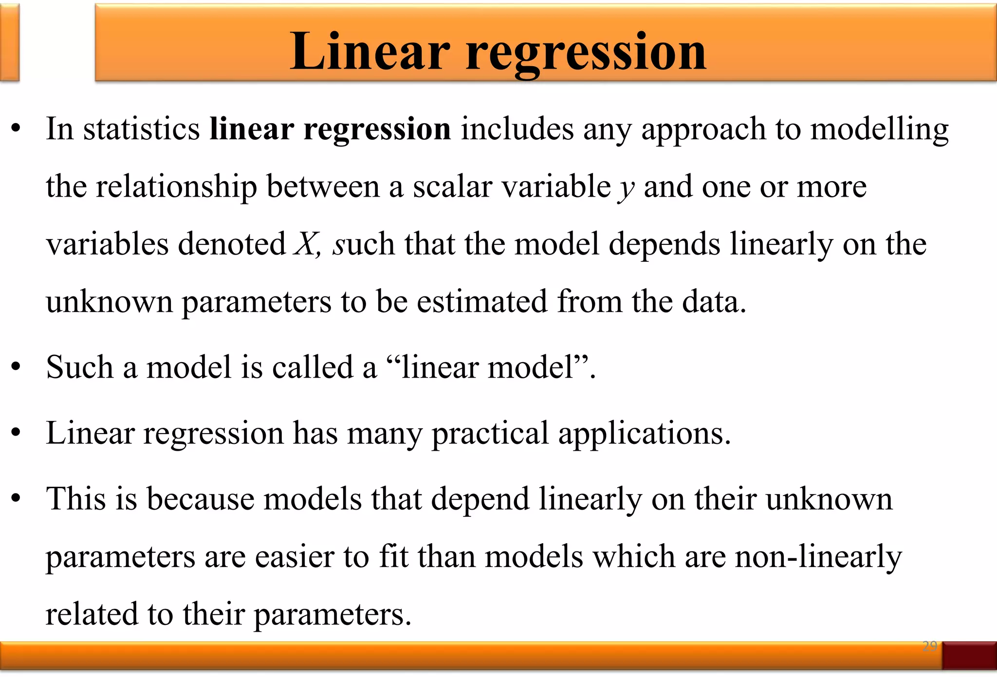 Linear regression
• In statistics linear regression includes any approach to modelling
the relationship between a scalar variable y and one or more
variables denoted X, such that the model depends linearly on the
unknown parameters to be estimated from the data.
• Such a model is called a “linear model”.
• Linear regression has many practical applications.
• This is because models that depend linearly on their unknown
parameters are easier to fit than models which are non-linearly
related to their parameters.
29
 