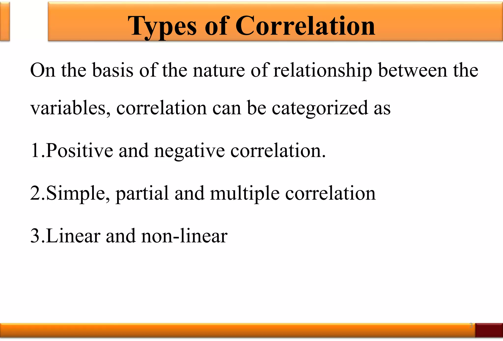 Types of Correlation
On the basis of the nature of relationship between the
variables, correlation can be categorized as
1.Positive and negative correlation.
2.Simple, partial and multiple correlation
3.Linear and non-linear
3
 