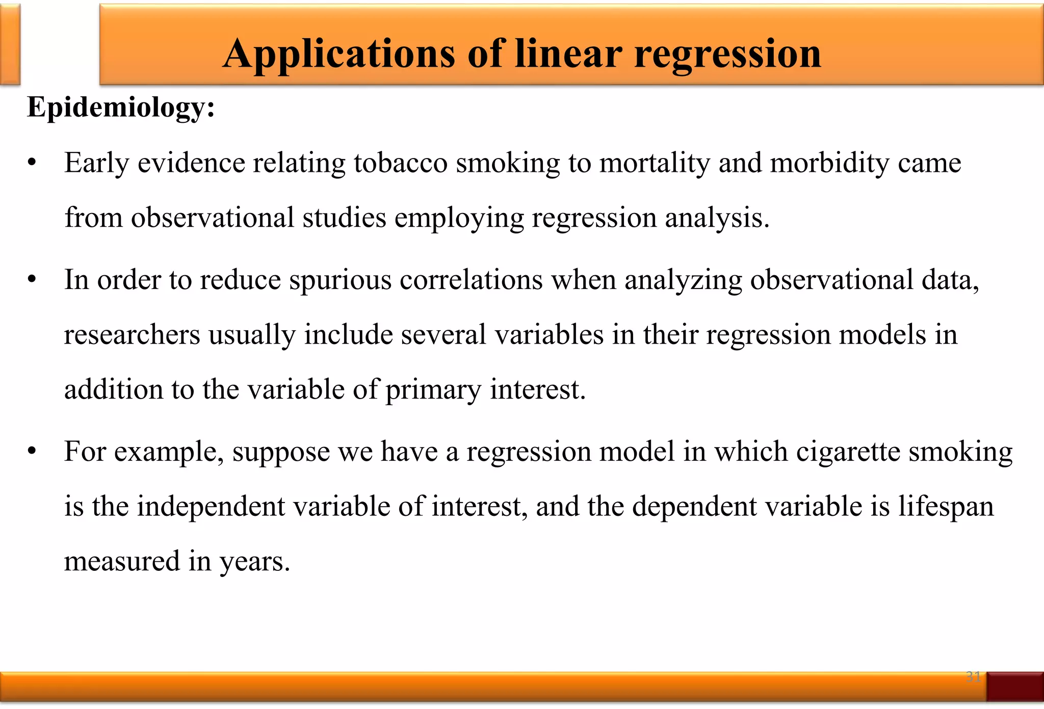 Applications of linear regression
Epidemiology:
• Early evidence relating tobacco smoking to mortality and morbidity came
from observational studies employing regression analysis.
• In order to reduce spurious correlations when analyzing observational data,
researchers usually include several variables in their regression models in
addition to the variable of primary interest.
• For example, suppose we have a regression model in which cigarette smoking
is the independent variable of interest, and the dependent variable is lifespan
measured in years.
31
 