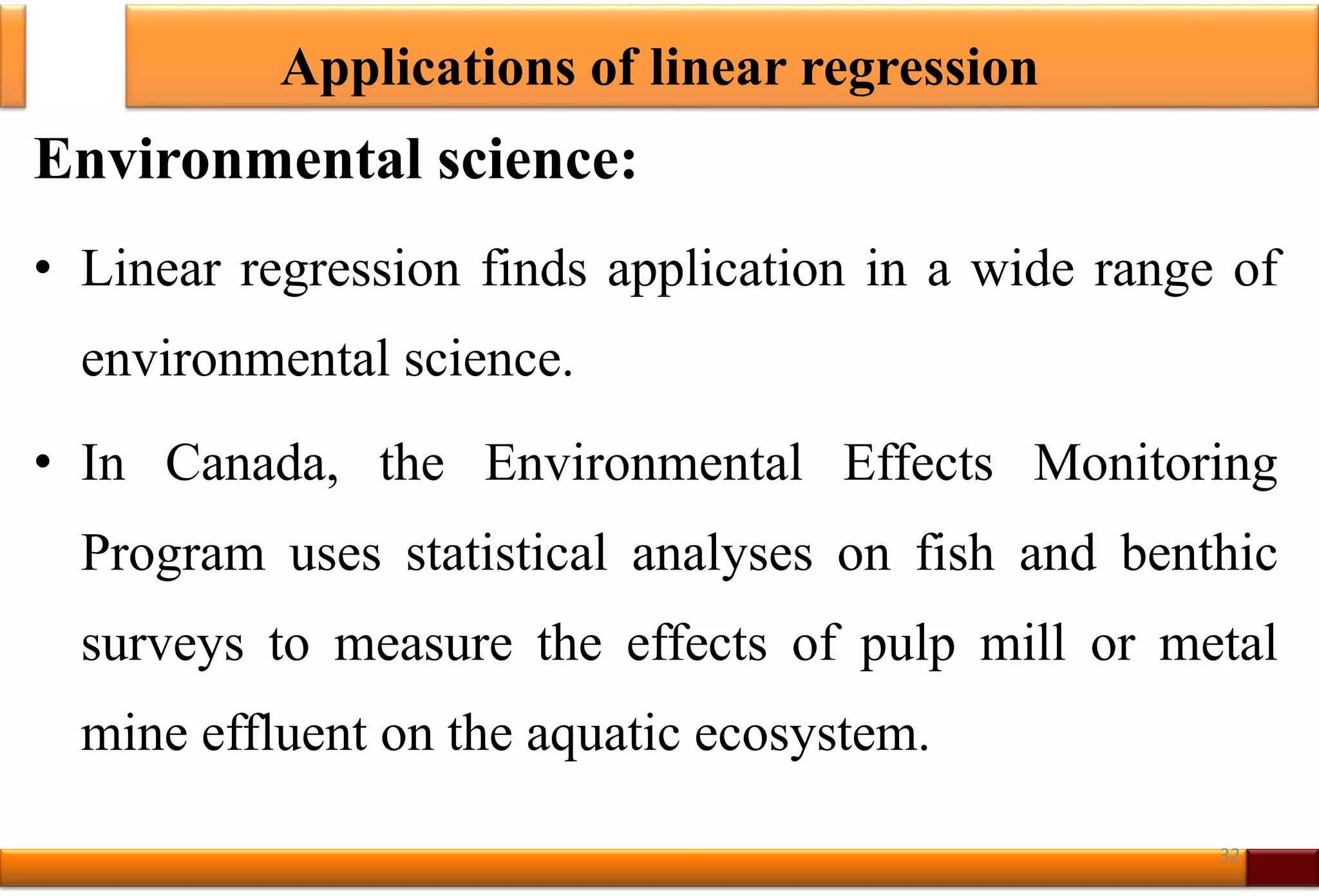 Applications of linear regression
Environmental science:
• Linear regression finds application in a wide range of
environmental science.
• In Canada, the Environmental Effects Monitoring
Program uses statistical analyses on fish and benthic
surveys to measure the effects of pulp mill or metal
mine effluent on the aquatic ecosystem.
32
 