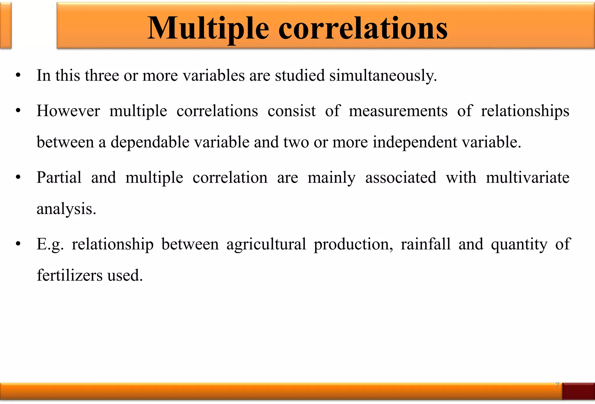Multiple correlations
• In this three or more variables are studied simultaneously.
• However multiple correlations consist of measurements of relationships
between a dependable variable and two or more independent variable.
• Partial and multiple correlation are mainly associated with multivariate
analysis.
• E.g. relationship between agricultural production, rainfall and quantity of
fertilizers used.
7
 