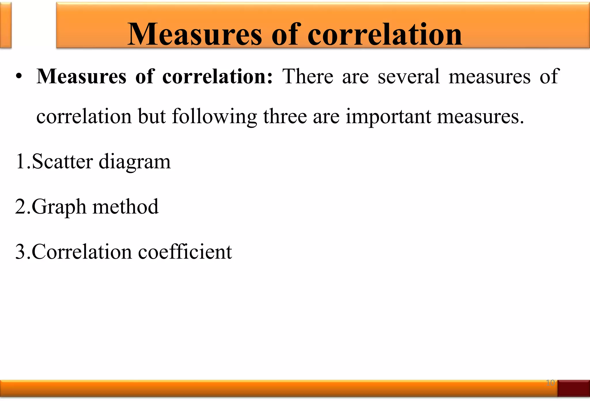 Measures of correlation
• Measures of correlation: There are several measures of
correlation but following three are important measures.
1.Scatter diagram
2.Graph method
3.Correlation coefficient
10
 