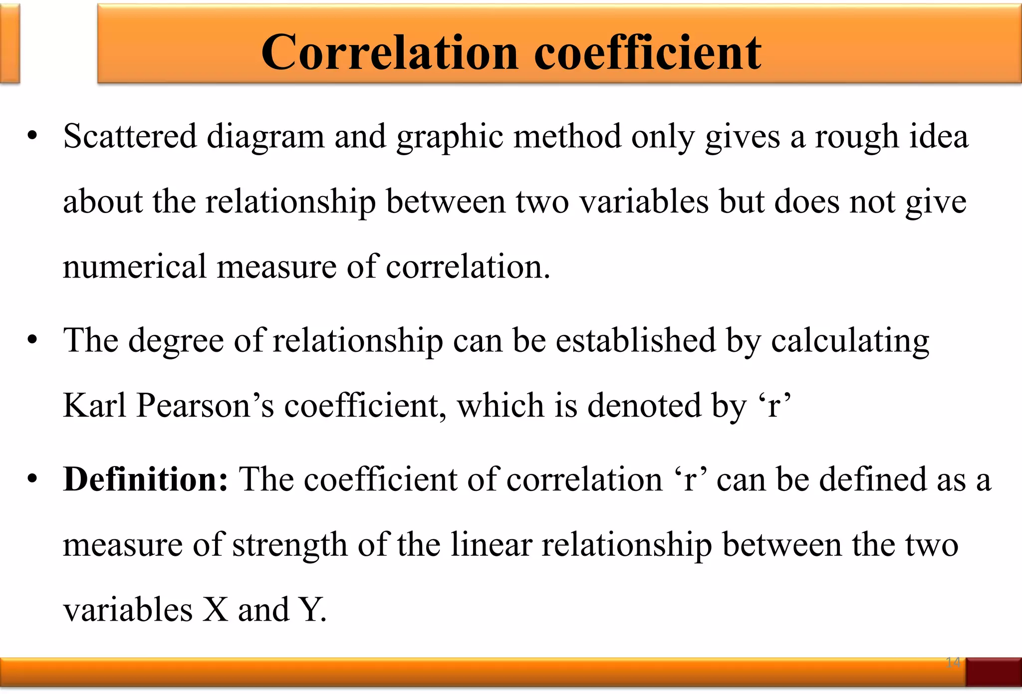 Correlation coefficient
• Scattered diagram and graphic method only gives a rough idea
about the relationship between two variables but does not give
numerical measure of correlation.
• The degree of relationship can be established by calculating
Karl Pearson’s coefficient, which is denoted by ‘r’
• Definition: The coefficient of correlation ‘r’ can be defined as a
measure of strength of the linear relationship between the two
variables X and Y.
14
 