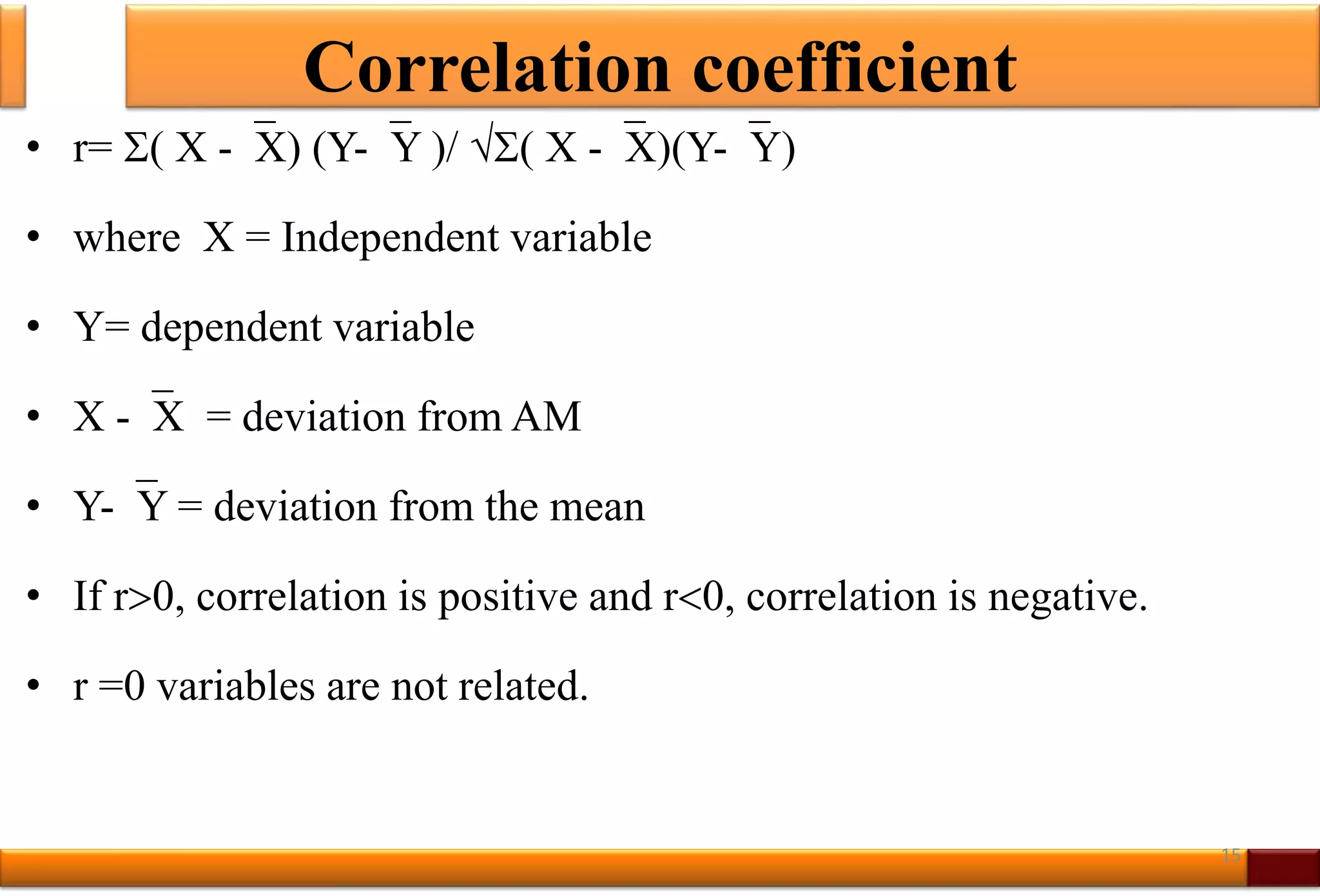 Correlation coefficient
• r= ( X -X) (Y-Y )/ ( X -X)(Y-Y)
• where X = Independent variable
• Y= dependent variable
• X -X = deviation from AM
• Y-Y = deviation from the mean
• If r0, correlation is positive and r0, correlation is negative.
• r =0 variables are not related.
15
 