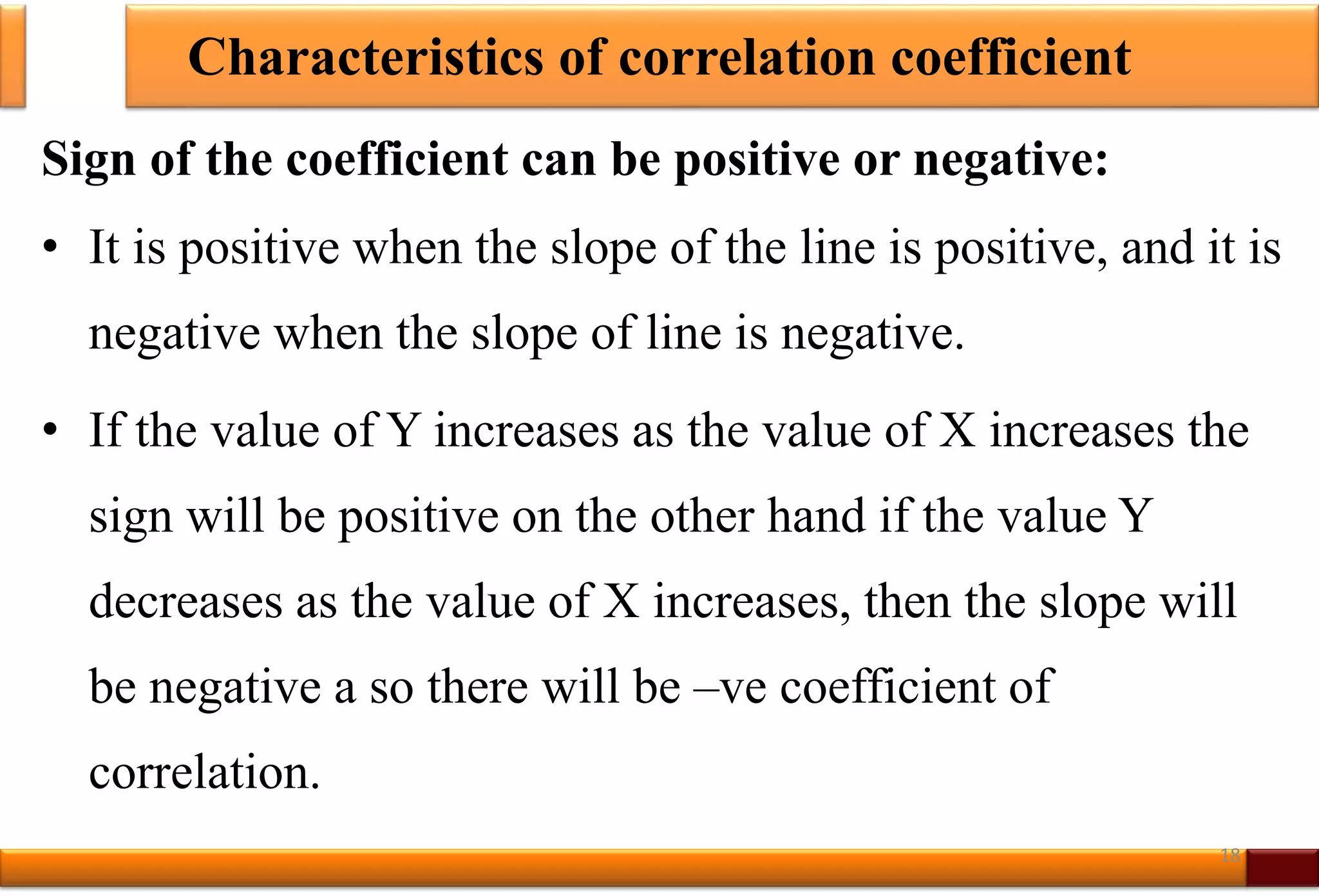 Characteristics of correlation coefficient
Sign of the coefficient can be positive or negative:
• It is positive when the slope of the line is positive, and it is
negative when the slope of line is negative.
• If the value of Y increases as the value of X increases the
sign will be positive on the other hand if the value Y
decreases as the value of X increases, then the slope will
be negative a so there will be –ve coefficient of
correlation.
18
 