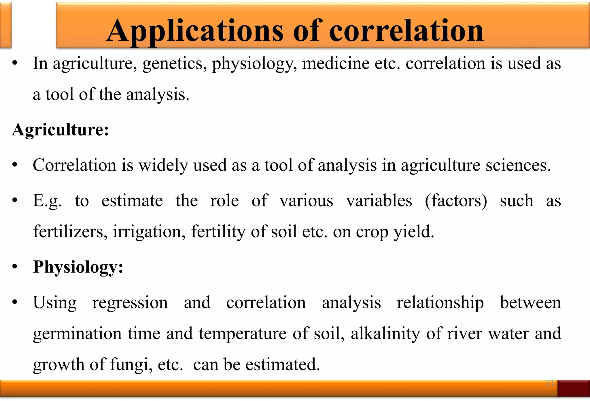 Applications of correlation
• In agriculture, genetics, physiology, medicine etc. correlation is used as
a tool of the analysis.
Agriculture:
• Correlation is widely used as a tool of analysis in agriculture sciences.
• E.g. to estimate the role of various variables (factors) such as
fertilizers, irrigation, fertility of soil etc. on crop yield.
• Physiology:
• Using regression and correlation analysis relationship between
germination time and temperature of soil, alkalinity of river water and
growth of fungi, etc. can be estimated.
21
 