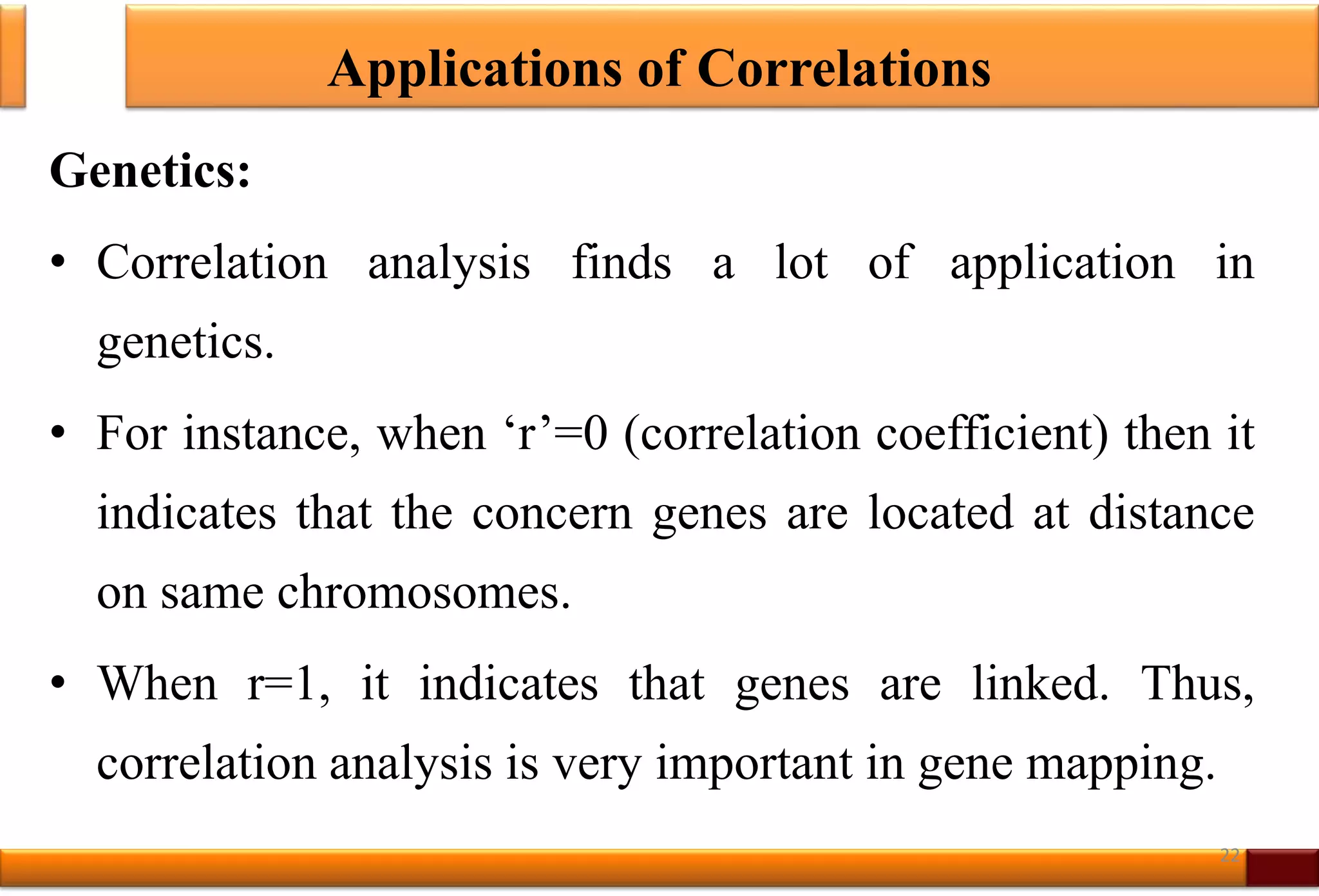 Applications of Correlations
Genetics:
• Correlation analysis finds a lot of application in
genetics.
• For instance, when ‘r’=0 (correlation coefficient) then it
indicates that the concern genes are located at distance
on same chromosomes.
• When r=1, it indicates that genes are linked. Thus,
correlation analysis is very important in gene mapping.
22
 