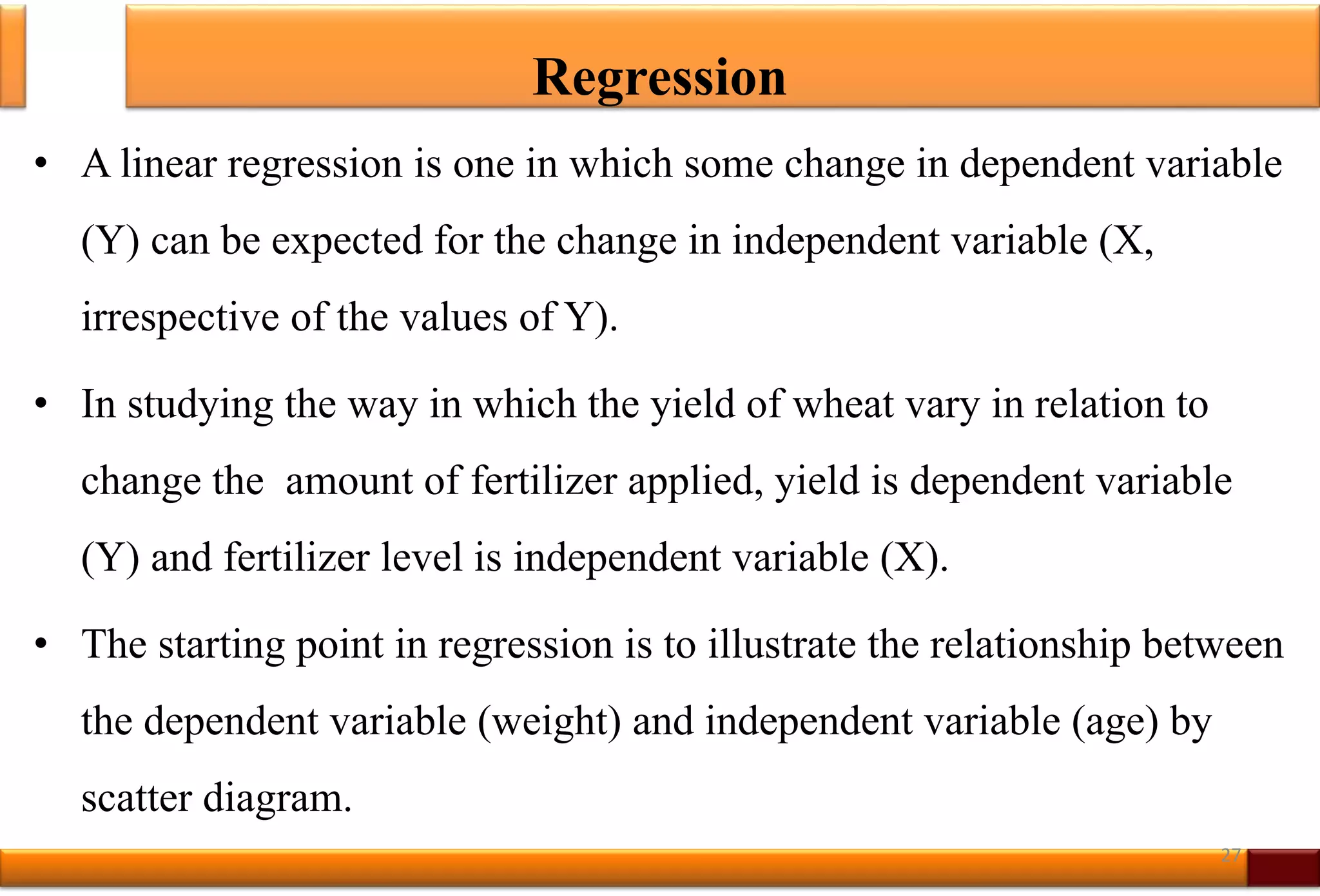 Regression
• A linear regression is one in which some change in dependent variable
(Y) can be expected for the change in independent variable (X,
irrespective of the values of Y).
• In studying the way in which the yield of wheat vary in relation to
change the amount of fertilizer applied, yield is dependent variable
(Y) and fertilizer level is independent variable (X).
• The starting point in regression is to illustrate the relationship between
the dependent variable (weight) and independent variable (age) by
scatter diagram.
27
 