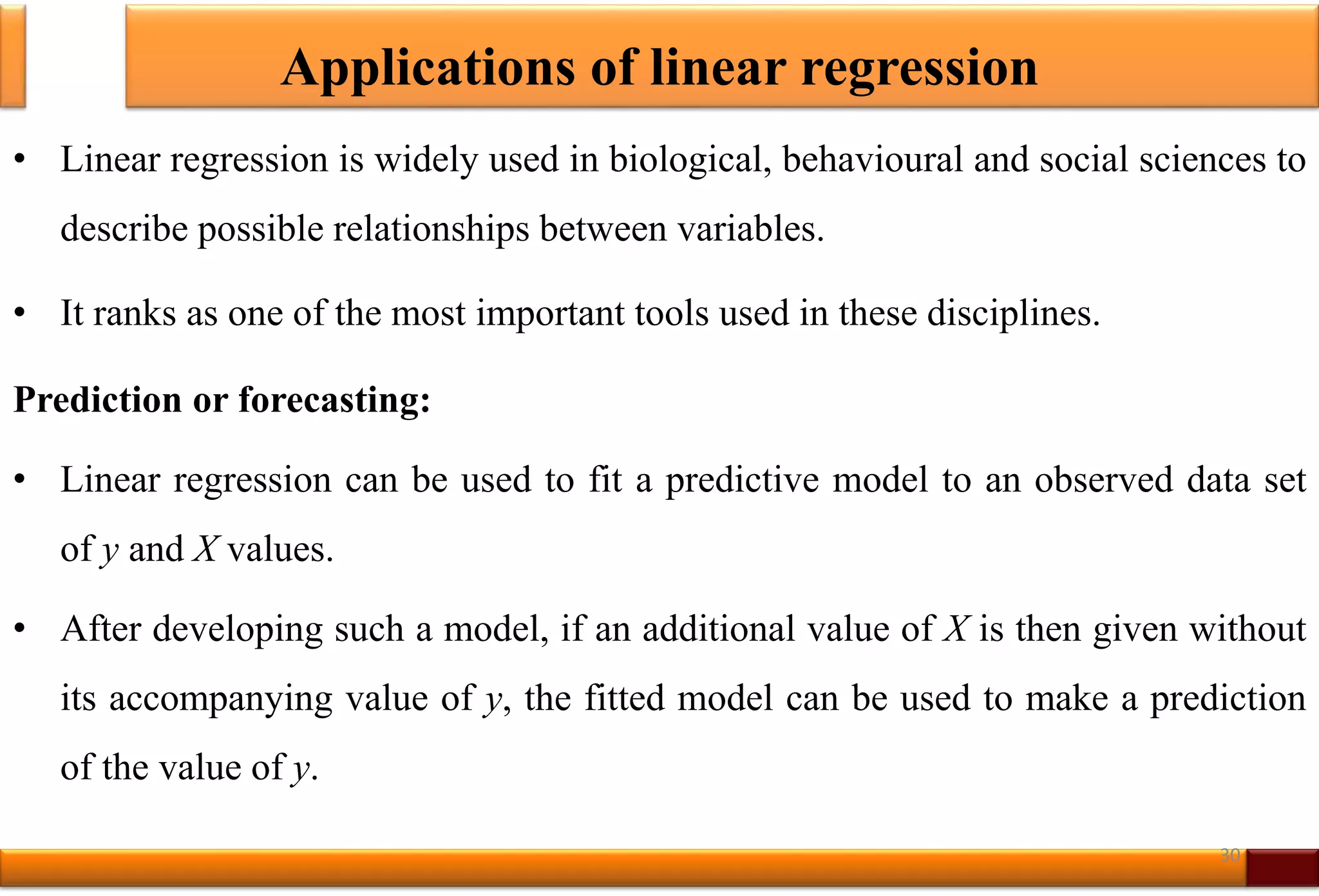 Applications of linear regression
• Linear regression is widely used in biological, behavioural and social sciences to
describe possible relationships between variables.
• It ranks as one of the most important tools used in these disciplines.
Prediction or forecasting:
• Linear regression can be used to fit a predictive model to an observed data set
of y and X values.
• After developing such a model, if an additional value of X is then given without
its accompanying value of y, the fitted model can be used to make a prediction
of the value of y.
30
 