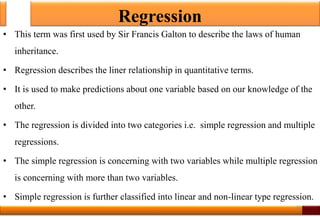 Regression
• This term was first used by Sir Francis Galton to describe the laws of human
inheritance.
• Regression describes the liner relationship in quantitative terms.
• It is used to make predictions about one variable based on our knowledge of the
other.
• The regression is divided into two categories i.e. simple regression and multiple
regressions.
• The simple regression is concerning with two variables while multiple regression
is concerning with more than two variables.
• Simple regression is further classified into linear and non-linear type regression.
26
 