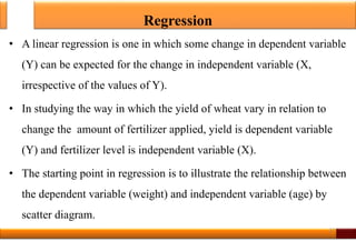 Regression
• A linear regression is one in which some change in dependent variable
(Y) can be expected for the change in independent variable (X,
irrespective of the values of Y).
• In studying the way in which the yield of wheat vary in relation to
change the amount of fertilizer applied, yield is dependent variable
(Y) and fertilizer level is independent variable (X).
• The starting point in regression is to illustrate the relationship between
the dependent variable (weight) and independent variable (age) by
scatter diagram.
27
 
