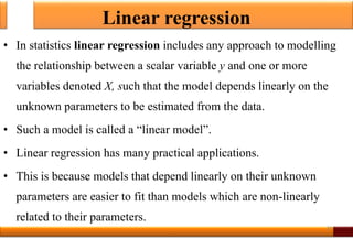 Linear regression
• In statistics linear regression includes any approach to modelling
the relationship between a scalar variable y and one or more
variables denoted X, such that the model depends linearly on the
unknown parameters to be estimated from the data.
• Such a model is called a “linear model”.
• Linear regression has many practical applications.
• This is because models that depend linearly on their unknown
parameters are easier to fit than models which are non-linearly
related to their parameters.
29
 